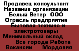 Продавец-консультант › Название организации ­ Белый Ветер, ООО › Отрасль предприятия ­ Бытовая техника и электротовары › Минимальный оклад ­ 20 000 - Все города Работа » Вакансии   . Мордовия респ.